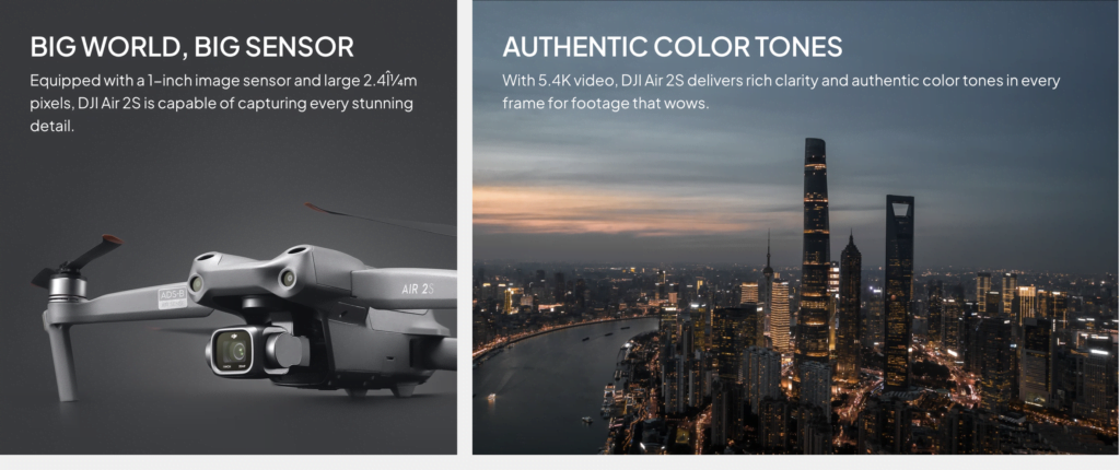Big World, Big Sensor<br> Equipped with a 1-inch image sensor and large 2.4μm pixels, DJI Air 2S is capable of capturing every stunning detail.<br><br> AUTHENTIC COLOR TONES With 5.4K video, DJI Air 2S delivers rich clarity and authentic color tones in every frame for footage that wows.